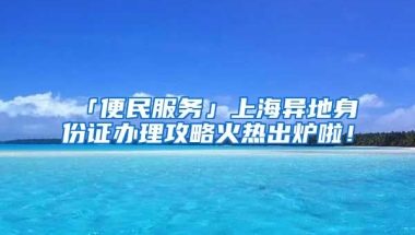 「便民服務(wù)」上海異地身份證辦理攻略火熱出爐啦！