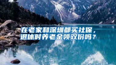 在老家和深圳都買社保，退休時養(yǎng)老金領(lǐng)雙份嗎？