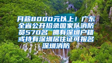 月薪8000元以上！廣東全省公開招錄國家隊消防員570名 擁有深圳戶籍或持有深圳居住證可報名深圳消防