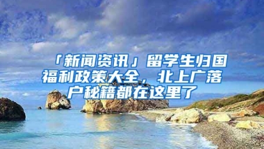 「新聞資訊」留學(xué)生歸國(guó)福利政策大全，北上廣落戶(hù)秘籍都在這里了