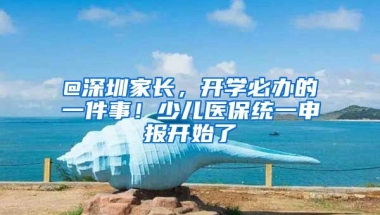 @深圳家長，開學(xué)必辦的一件事！少兒醫(yī)保統(tǒng)一申報開始了