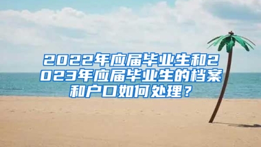 2022年應(yīng)屆畢業(yè)生和2023年應(yīng)屆畢業(yè)生的檔案和戶口如何處理？