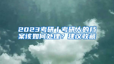 2023考研丨考研人的檔案該如何處理？建議收藏