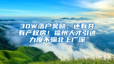 30W落戶獎勵，還有共有產(chǎn)權(quán)房！福州人才引進力度不輸北上廣深