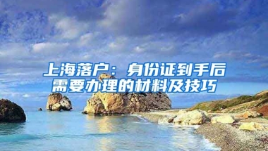 上海落戶：身份證到手后需要辦理的材料及技巧