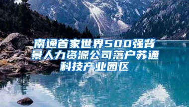 南通首家世界500強(qiáng)背景人力資源公司落戶蘇通科技產(chǎn)業(yè)園區(qū)