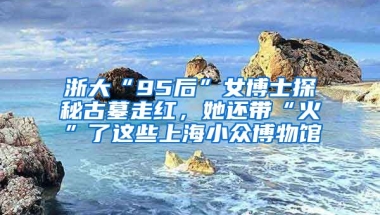 浙大“95后”女博士探秘古墓走紅，她還帶“火”了這些上海小眾博物館