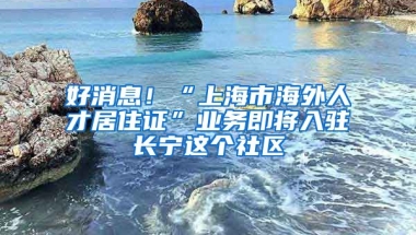 好消息！“上海市海外人才居住證”業(yè)務(wù)即將入駐長(zhǎng)寧這個(gè)社區(qū)