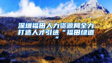 深圳福田人力資源局全力打造人才引進“福田綠道”