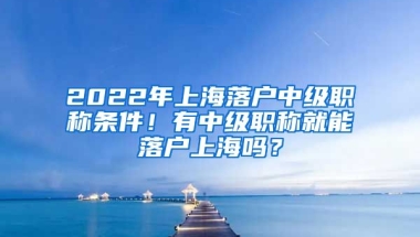 2022年上海落戶中級職稱條件！有中級職稱就能落戶上海嗎？