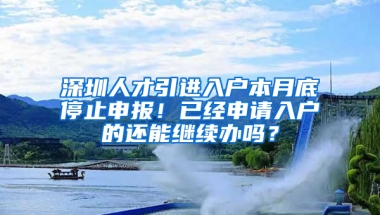 深圳人才引進入戶本月底停止申報！已經(jīng)申請入戶的還能繼續(xù)辦嗎？