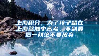 上海積分，為了孩子留在上海參加中高考，不到最后一刻絕不要放棄