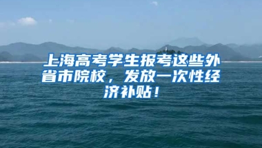 上海高考學(xué)生報考這些外省市院校，發(fā)放一次性經(jīng)濟補貼！