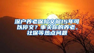 深戶養(yǎng)老保險(xiǎn)交夠15年可以停交？事關(guān)你的養(yǎng)老、社保等熱點(diǎn)問(wèn)題