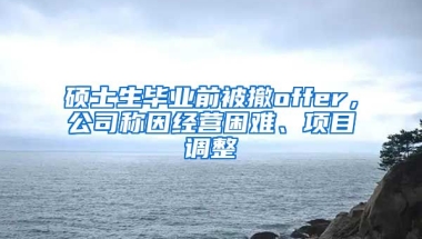 碩士生畢業(yè)前被撤offer，公司稱因經(jīng)營困難、項目調整