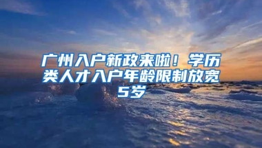 廣州入戶新政來啦！學歷類人才入戶年齡限制放寬5歲