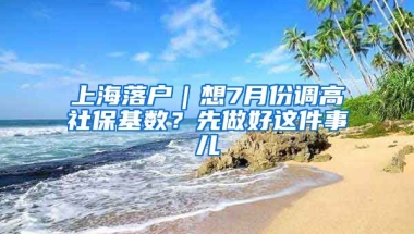 上海落戶｜想7月份調(diào)高社?；鶖?shù)？先做好這件事兒