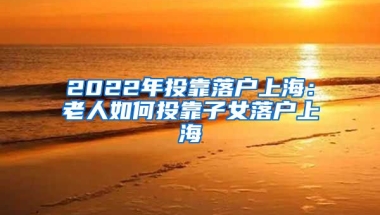 2022年投靠落戶上海：老人如何投靠子女落戶上海