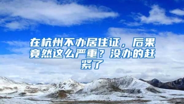 在杭州不辦居住證，后果竟然這么嚴(yán)重？沒(méi)辦的趕緊了