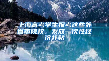 上海高考學生報考這些外省市院校，發(fā)放一次性經(jīng)濟補貼