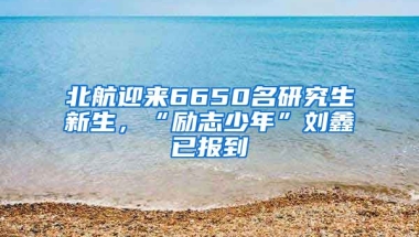 北航迎來6650名研究生新生，“勵志少年”劉鑫已報到