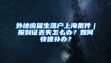 外地應(yīng)屆生落戶上海條件｜報(bào)到證丟失怎么辦？如何快速補(bǔ)辦？