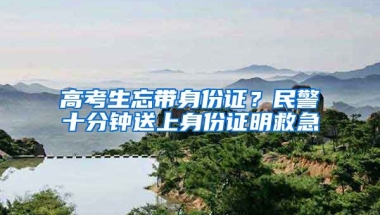 高考生忘帶身份證？民警十分鐘送上身份證明救急