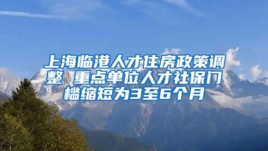 上海臨港人才住房政策調(diào)整 重點(diǎn)單位人才社保門(mén)檻縮短為3至6個(gè)月