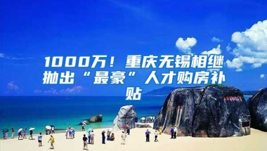 1000萬！重慶無錫相繼拋出“最豪”人才購房補貼