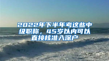 2022年下半年考這些中級(jí)職稱，45歲以內(nèi)可以直接核準(zhǔn)入深戶