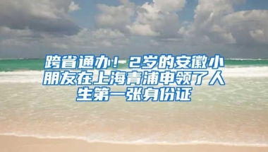 跨省通辦！2歲的安徽小朋友在上海青浦申領(lǐng)了人生第一張身份證