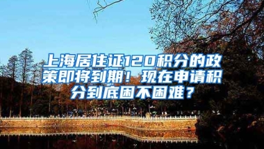 上海居住證120積分的政策即將到期！現(xiàn)在申請積分到底困不困難？