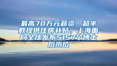 最高70萬(wàn)元薪資、超半數(shù)提供住房補(bǔ)貼，上海面向全球發(fā)布5157個(gè)博士后崗位