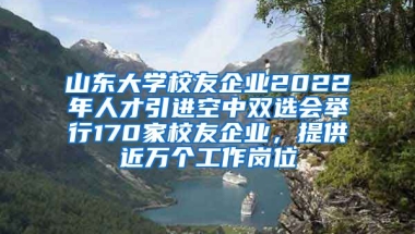 山東大學(xué)校友企業(yè)2022年人才引進(jìn)空中雙選會(huì)舉行170家校友企業(yè)，提供近萬(wàn)個(gè)工作崗位