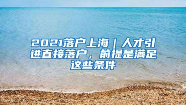 2021落戶上海｜人才引進直接落戶，前提是滿足這些條件