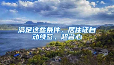 滿足這些條件，居住證自動續(xù)簽，超省心