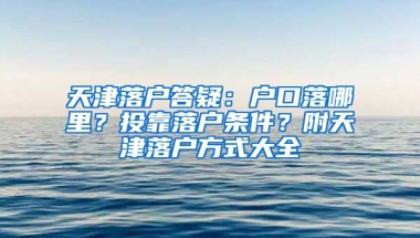 天津落戶(hù)答疑：戶(hù)口落哪里？投靠落戶(hù)條件？附天津落戶(hù)方式大全