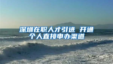 深圳在職人才引進(jìn) 開通個(gè)人直接申辦渠道