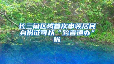 長(zhǎng)三角區(qū)域首次申領(lǐng)居民身份證可以“跨省通辦”啦