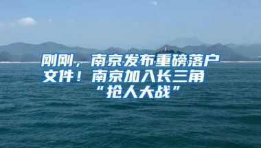 剛剛，南京發(fā)布重磅落戶文件！南京加入長三角“搶人大戰(zhàn)”