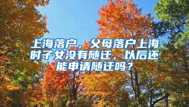 上海落戶，父母落戶上海時子女沒有隨遷，以后還能申請隨遷嗎？