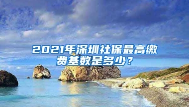 2021年深圳社保最高繳費基數(shù)是多少？