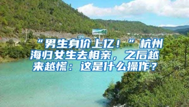 “男生身價(jià)上億！”杭州海歸女生去相親，之后越來越慌：這是什么操作？