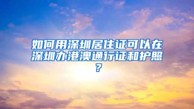 如何用深圳居住證可以在深圳辦港澳通行證和護照？