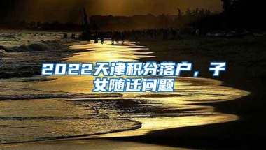 2022天津積分落戶，子女隨遷問題