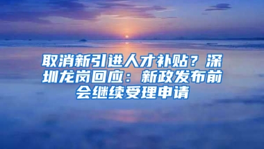 取消新引進人才補貼？深圳龍崗回應：新政發(fā)布前會繼續(xù)受理申請