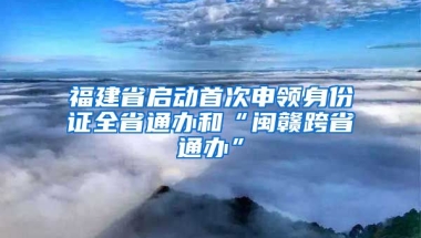 福建省啟動首次申領(lǐng)身份證全省通辦和“閩贛跨省通辦”