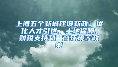 上海五個新城建設(shè)新政：優(yōu)化人才引進、土地保障、財稅支持和營商環(huán)境等政策