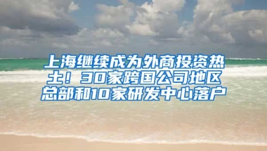 上海繼續(xù)成為外商投資熱土！30家跨國(guó)公司地區(qū)總部和10家研發(fā)中心落戶