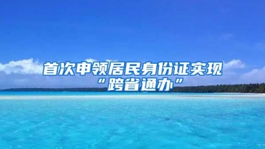 首次申領(lǐng)居民身份證實現(xiàn)“跨省通辦”